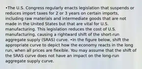 •The U.S. Congress regularly enacts legislation that suspends or reduces import taxes for 2 or 3 years on certain imports, including raw materials and intermediate goods that are not made in the United States but that are vital for U.S. manufacturing. This legislation reduces the cost of U.S. manufacturing, causing a rightward shift of the short-run aggregate supply (SRAS) curve. •In the figure below, shift the appropriate curve to depict how the economy reacts in the long run, when all prices are flexible. You may assume that the shift of the SRAS curve does not have an impact on the long-run aggregate supply curve.