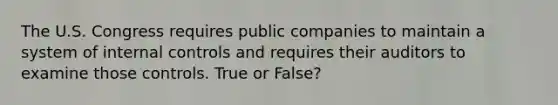 The U.S. Congress requires public companies to maintain a system of internal controls and requires their auditors to examine those controls. True or False?