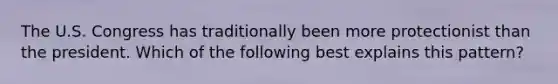 The U.S. Congress has traditionally been more protectionist than the president. Which of the following best explains this pattern?