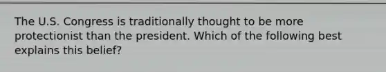 The U.S. Congress is traditionally thought to be more protectionist than the president. Which of the following best explains this belief?