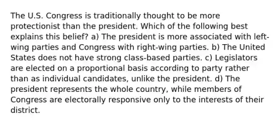 The U.S. Congress is traditionally thought to be more protectionist than the president. Which of the following best explains this belief? a) The president is more associated with left-wing parties and Congress with right-wing parties. b) The United States does not have strong class-based parties. c) Legislators are elected on a proportional basis according to party rather than as individual candidates, unlike the president. d) The president represents the whole country, while members of Congress are electorally responsive only to the interests of their district.