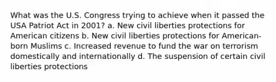 What was the U.S. Congress trying to achieve when it passed the USA Patriot Act in 2001? a. New civil liberties protections for American citizens b. New civil liberties protections for American-born Muslims c. Increased revenue to fund the war on terrorism domestically and internationally d. The suspension of certain civil liberties protections