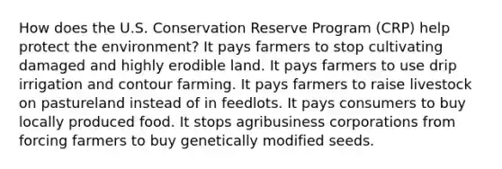 How does the U.S. Conservation Reserve Program (CRP) help protect the environment? It pays farmers to stop cultivating damaged and highly erodible land. It pays farmers to use drip irrigation and contour farming. It pays farmers to raise livestock on pastureland instead of in feedlots. It pays consumers to buy locally produced food. It stops agribusiness corporations from forcing farmers to buy genetically modified seeds.