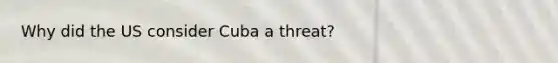 Why did the US consider Cuba a threat?