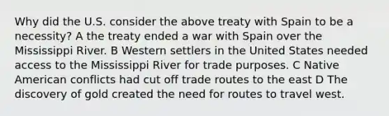 Why did the U.S. consider the above treaty with Spain to be a necessity? A the treaty ended a war with Spain over the Mississippi River. B Western settlers in the United States needed access to the Mississippi River for trade purposes. C Native American conflicts had cut off trade routes to the east D The discovery of gold created the need for routes to travel west.