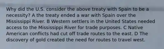 Why did the U.S. consider the above treaty with Spain to be a necessity? A the treaty ended a war with Spain over the Mississippi River. B Western settlers in the United States needed access to the Mississippi River for trade purposes. C Native American conflicts had cut off trade routes to the east. D The discovery of gold created the need for routes to travel west.