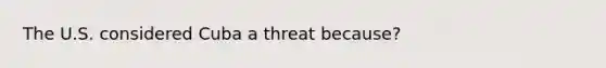 The U.S. considered Cuba a threat because?