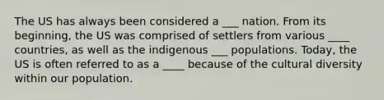 The US has always been considered a ___ nation. From its beginning, the US was comprised of settlers from various ____ countries, as well as the indigenous ___ populations. Today, the US is often referred to as a ____ because of the cultural diversity within our population.