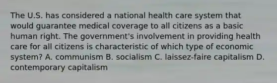 The U.S. has considered a national health care system that would guarantee medical coverage to all citizens as a basic human right. The government's involvement in providing health care for all citizens is characteristic of which type of economic system? A. communism B. socialism C. laissez-faire capitalism D. contemporary capitalism