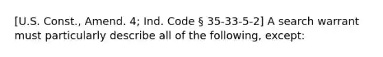 [U.S. Const., Amend. 4; Ind. Code § 35-33-5-2] A search warrant must particularly describe all of the following, except: