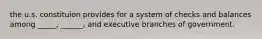 the u.s. constituion provides for a system of checks and balances among _____, ______, and executive branches of government.