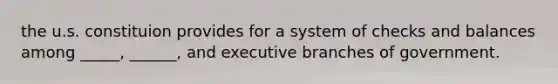 the u.s. constituion provides for a system of checks and balances among _____, ______, and executive branches of government.