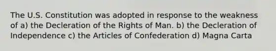 The U.S. Constitution was adopted in response to the weakness of a) the Decleration of the Rights of Man. b) the Decleration of Independence c) the Articles of Confederation d) Magna Carta