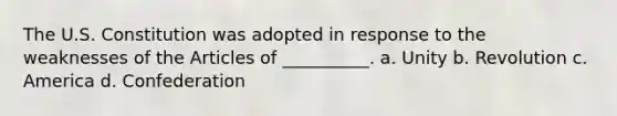 The U.S. Constitution was adopted in response to the weaknesses of the Articles of __________. a. Unity b. Revolution c. America d. Confederation