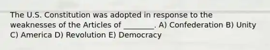 The U.S. Constitution was adopted in response to the weaknesses of the Articles of ________. A) Confederation B) Unity C) America D) Revolution E) Democracy