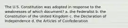 The U.S. Constitution was adopted in response to the weaknesses of which document? a. the Federalist b. the Constitution of the United Kingdom c. the Declaration of Independence d. the Articles of Confederation