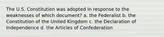 The U.S. Constitution was adopted in response to the weaknesses of which document? a. the Federalist b. the Constitution of the United Kingdom c. the Declaration of Independence d. the Articles of Confederation