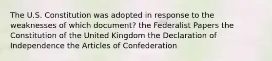 The U.S. Constitution was adopted in response to the weaknesses of which document? the Federalist Papers the Constitution of the United Kingdom the Declaration of Independence <a href='https://www.questionai.com/knowledge/k5NDraRCFC-the-articles-of-confederation' class='anchor-knowledge'>the articles of confederation</a>