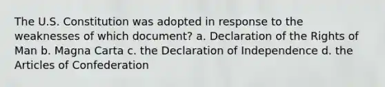 The U.S. Constitution was adopted in response to the weaknesses of which document? a. Declaration of the Rights of Man b. Magna Carta c. the Declaration of Independence d. the Articles of Confederation