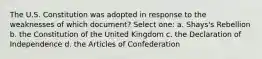 The U.S. Constitution was adopted in response to the weaknesses of which document? Select one: a. Shays's Rebellion b. the Constitution of the United Kingdom c. the Declaration of Independence d. the Articles of Confederation