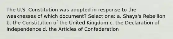 The U.S. Constitution was adopted in response to the weaknesses of which document? Select one: a. Shays's Rebellion b. the Constitution of the United Kingdom c. the Declaration of Independence d. the Articles of Confederation