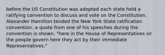 before the US Constitution was adopted each state held a ratifying convention to discuss and vote on the Constitution. Alexander Hamilton tended the New York State ratification convention. a quote from one of his speeches during the convention is shown. "here in the House of Representatives sir the people govern here they act by their immediate Representatives."