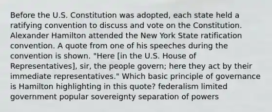 Before the U.S. Constitution was adopted, each state held a ratifying convention to discuss and vote on the Constitution. Alexander Hamilton attended the New York State ratification convention. A quote from one of his speeches during the convention is shown. "Here [in the U.S. House of Representatives], sir, the people govern; here they act by their immediate representatives." Which basic principle of governance is Hamilton highlighting in this quote? federalism limited government popular sovereignty separation of powers