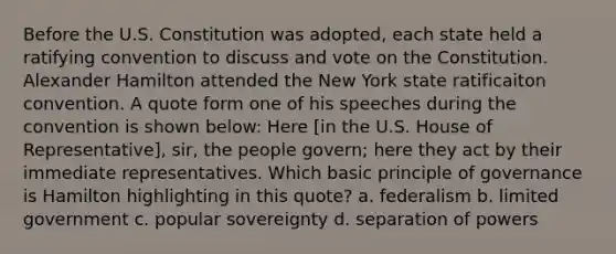 Before the U.S. Constitution was adopted, each state held a ratifying convention to discuss and vote on the Constitution. Alexander Hamilton attended the New York state ratificaiton convention. A quote form one of his speeches during the convention is shown below: Here [in the U.S. House of Representative], sir, the people govern; here they act by their immediate representatives. Which basic principle of governance is Hamilton highlighting in this quote? a. federalism b. limited government c. popular sovereignty d. separation of powers