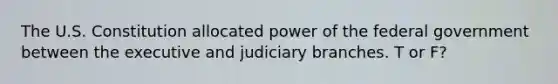 The U.S. Constitution allocated power of the federal government between the executive and judiciary branches. T or F?