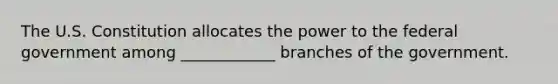 The U.S. Constitution allocates the power to the federal government among ____________ branches of the government.