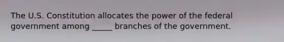 The U.S. Constitution allocates the power of the federal government among _____ branches of the government.