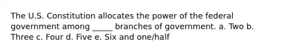 The U.S. Constitution allocates the power of the federal government among _____ branches of government. a. Two b. Three c. Four d. Five e. Six and one/half