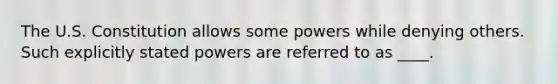 The U.S. Constitution allows some powers while denying others. Such explicitly stated powers are referred to as ____.