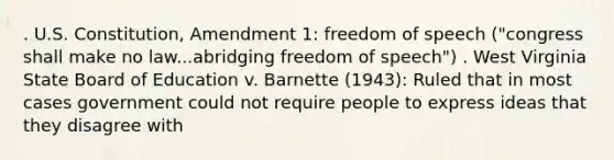 . U.S. Constitution, Amendment 1: freedom of speech ("congress shall make no law...abridging freedom of speech") . West Virginia State Board of Education v. Barnette (1943): Ruled that in most cases government could not require people to express ideas that they disagree with