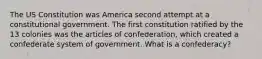 The US Constitution was America second attempt at a constitutional government. The first constitution ratified by the 13 colonies was the articles of confederation, which created a confederate system of government. What is a confederacy?