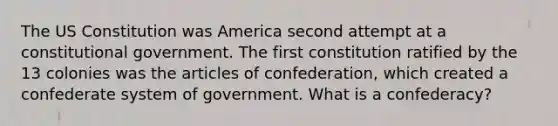 The US Constitution was America second attempt at a constitutional government. The first constitution ratified by the 13 colonies was the articles of confederation, which created a confederate system of government. What is a confederacy?