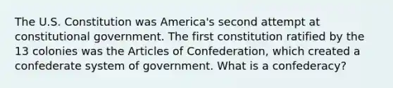 The U.S. Constitution was America's second attempt at constitutional government. The first constitution ratified by the 13 colonies was the Articles of Confederation, which created a confederate system of government. What is a confederacy?