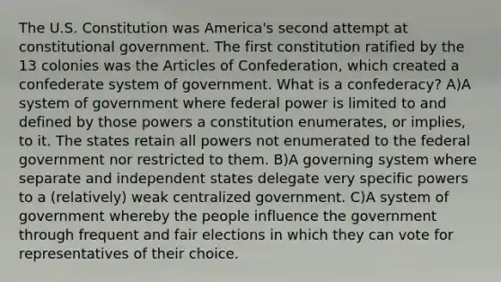 The U.S. Constitution was America's second attempt at constitutional government. The first constitution ratified by the 13 colonies was the Articles of Confederation, which created a confederate system of government. What is a confederacy? A)A system of government where federal power is limited to and defined by those powers a constitution enumerates, or implies, to it. The states retain all powers not enumerated to the federal government nor restricted to them. B)A governing system where separate and independent states delegate very specific powers to a (relatively) weak centralized government. C)A system of government whereby the people influence the government through frequent and fair elections in which they can vote for representatives of their choice.