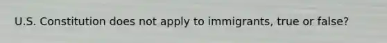 U.S. Constitution does not apply to immigrants, true or false?