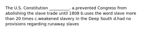 The U.S. Constitution __________. a.prevented Congress from abolishing the slave trade until 1808 b.uses the word slave more than 20 times c.weakened slavery in the Deep South d.had no provisions regarding runaway slaves