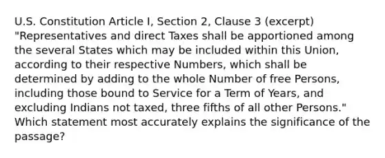 U.S. Constitution Article I, Section 2, Clause 3 (excerpt) "Representatives and direct Taxes shall be apportioned among the several States which may be included within this Union, according to their respective Numbers, which shall be determined by adding to the whole Number of free Persons, including those bound to Service for a Term of Years, and excluding Indians not taxed, three fifths of all other Persons." Which statement most accurately explains the significance of the passage?