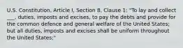 U.S. Constitution, Article I, Section 8, Clause 1: "To lay and collect ___, duties, imposts and excises, to pay the debts and provide for the common defence and general welfare of the United States; but all duties, imposts and excises shall be uniform throughout the United States;"