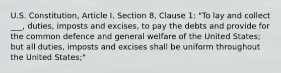 U.S. Constitution, Article I, Section 8, Clause 1: "To lay and collect ___, duties, imposts and excises, to pay the debts and provide for the common defence and general welfare of the United States; but all duties, imposts and excises shall be uniform throughout the United States;"