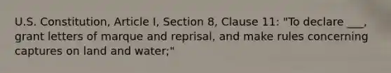 U.S. Constitution, Article I, Section 8, Clause 11: "To declare ___, grant letters of marque and reprisal, and make rules concerning captures on land and water;"