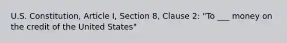 U.S. Constitution, Article I, Section 8, Clause 2: "To ___ money on the credit of the United States"