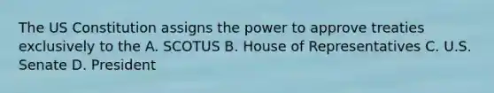 The US Constitution assigns the power to approve treaties exclusively to the A. SCOTUS B. House of Representatives C. U.S. Senate D. President