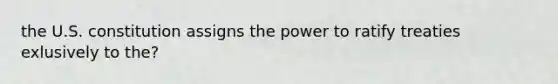 the U.S. constitution assigns the power to ratify treaties exlusively to the?