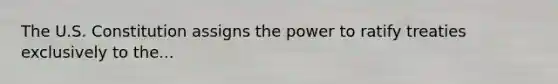 The U.S. Constitution assigns the power to ratify treaties exclusively to the...