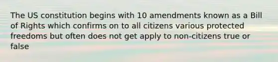 The US constitution begins with 10 amendments known as a Bill of Rights which confirms on to all citizens various protected freedoms but often does not get apply to non-citizens true or false