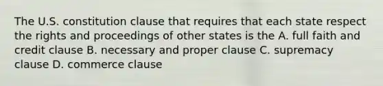 The U.S. constitution clause that requires that each state respect the rights and proceedings of other states is the A. full faith and credit clause B. necessary and proper clause C. supremacy clause D. commerce clause